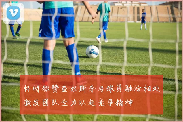 怀特称赞查尔斯李与球员融洽相处激发团队全力以赴竞争精神
