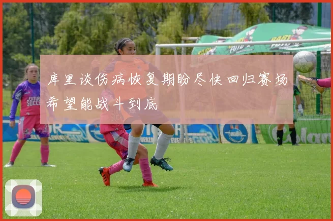 库里谈伤病恢复期盼尽快回归赛场希望能战斗到底