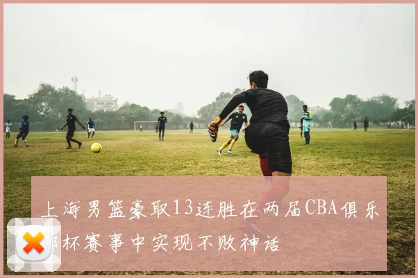 上海男篮豪取13连胜在两届CBA俱乐部杯赛事中实现不败神话