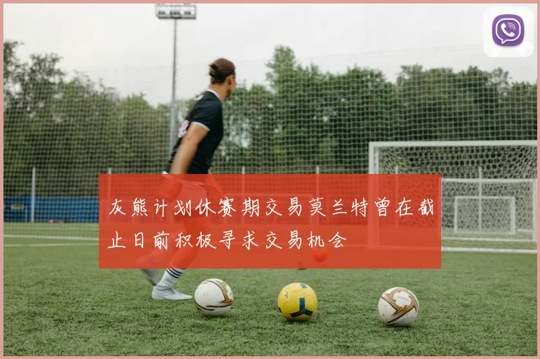 灰熊计划休赛期交易莫兰特曾在截止日前积极寻求交易机会