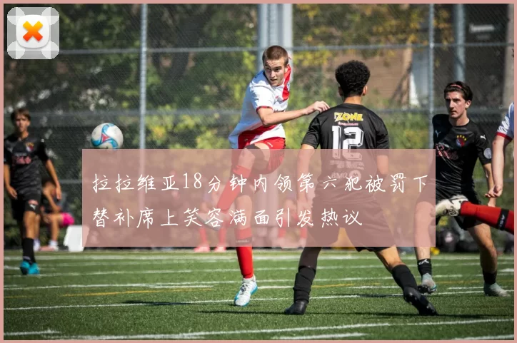 拉拉维亚18分钟内领第六犯被罚下替补席上笑容满面引发热议