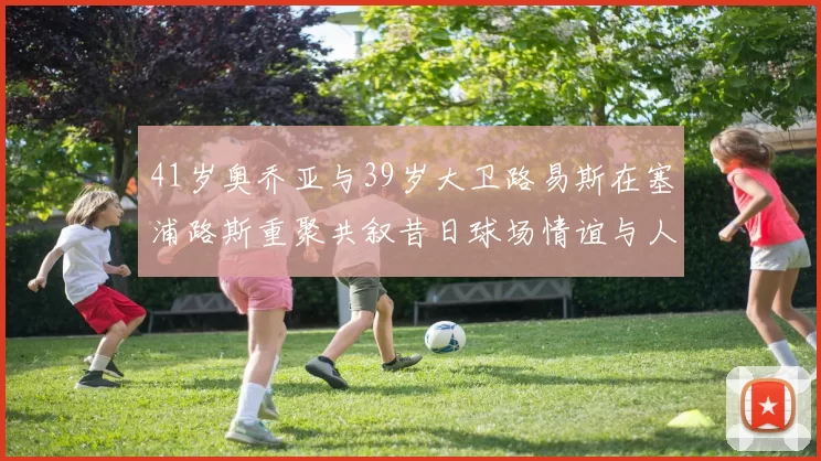 41岁奥乔亚与39岁大卫路易斯在塞浦路斯重聚共叙昔日球场情谊与人生故事