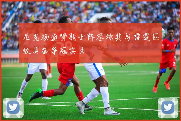 尼克杨盛赞骑士阵容称其与雷霆匹敌具备争冠实力