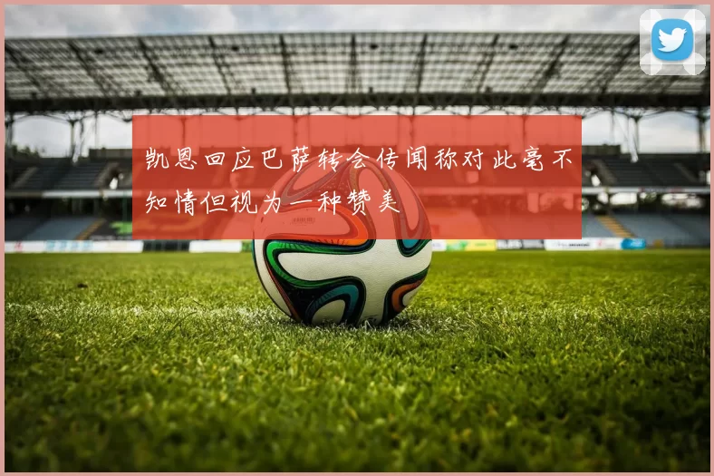 凯恩回应巴萨转会传闻称对此毫不知情但视为一种赞美