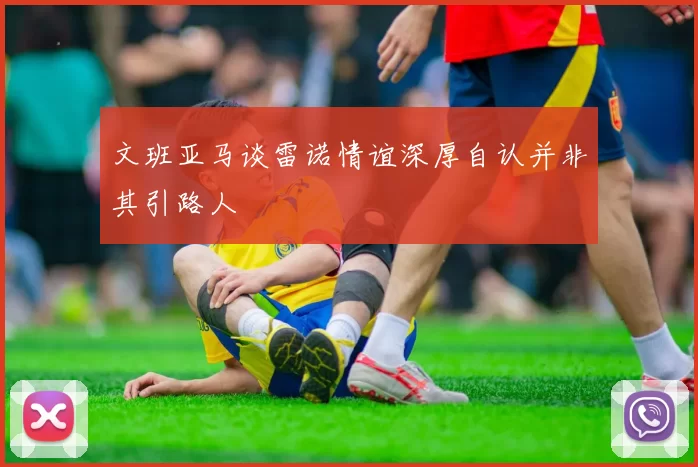 文班亚马谈雷诺情谊深厚自认并非其引路人