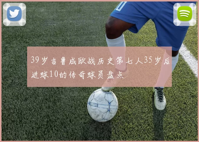 39岁吉鲁成欧战历史第七人35岁后进球10的传奇球员盘点