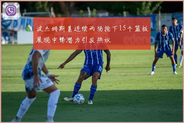 波杰姆斯基连续两场抢下15个篮板展现中锋潜力引发热议