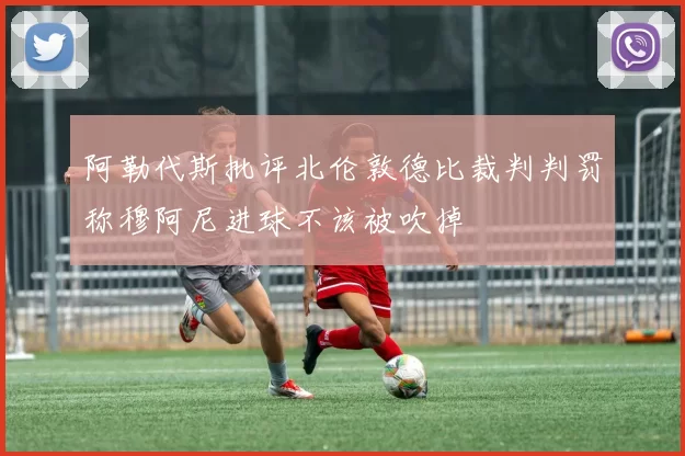 阿勒代斯批评北伦敦德比裁判判罚称穆阿尼进球不该被吹掉