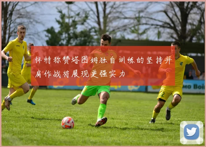 怀特称赞塔图姆独自训练的坚持并肩作战将展现更强实力