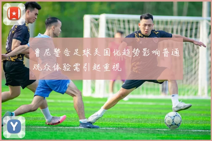 鲁尼警告足球美国化趋势影响普通观众体验需引起重视