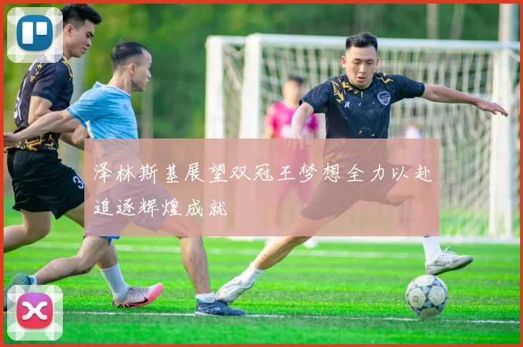 泽林斯基展望双冠王梦想全力以赴追逐辉煌成就