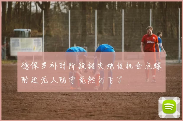德保罗补时阶段错失绝佳机会点球附近无人防守竟然打飞了