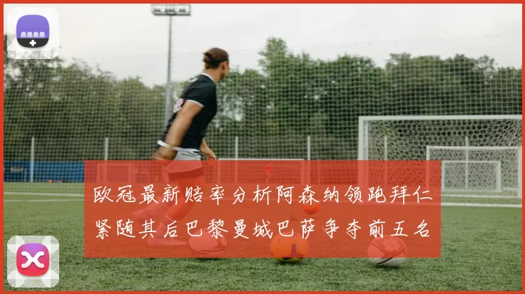 欧冠最新赔率分析阿森纳领跑拜仁紧随其后巴黎曼城巴萨争夺前五名