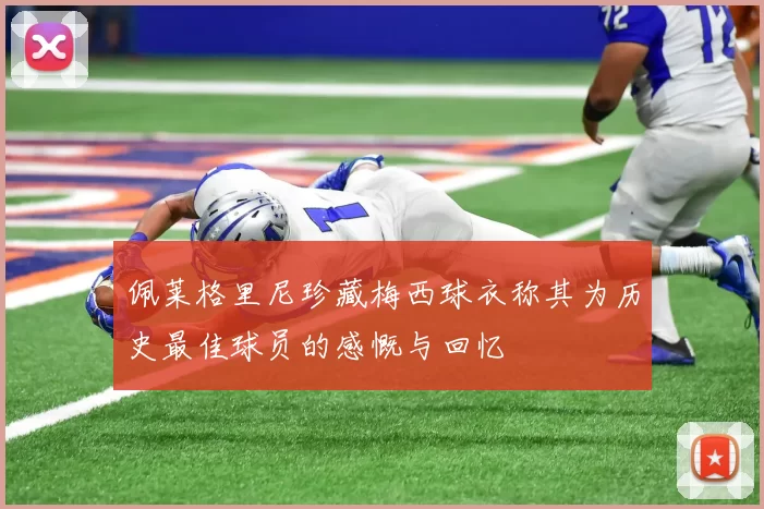 佩莱格里尼珍藏梅西球衣称其为历史最佳球员的感慨与回忆