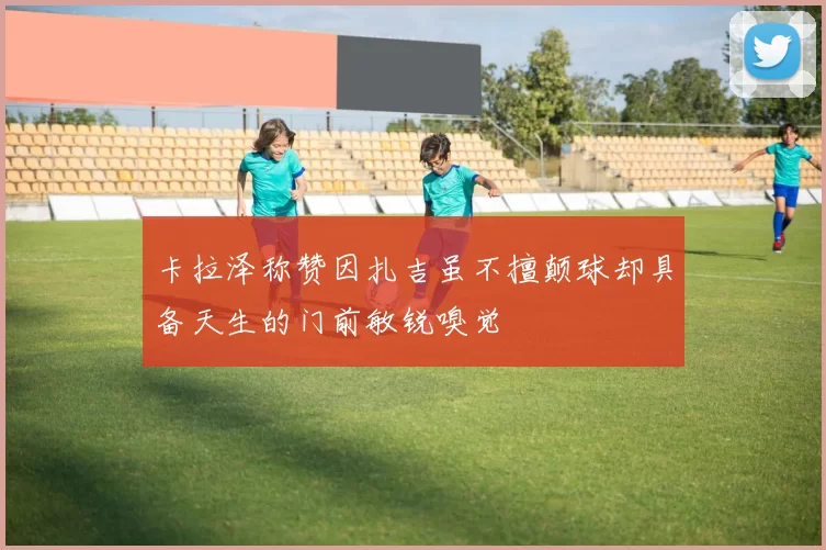 卡拉泽称赞因扎吉虽不擅颠球却具备天生的门前敏锐嗅觉