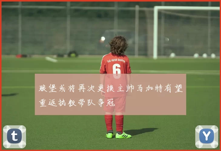 狼堡或将再次更换主帅马加特有望重返执教带队争冠