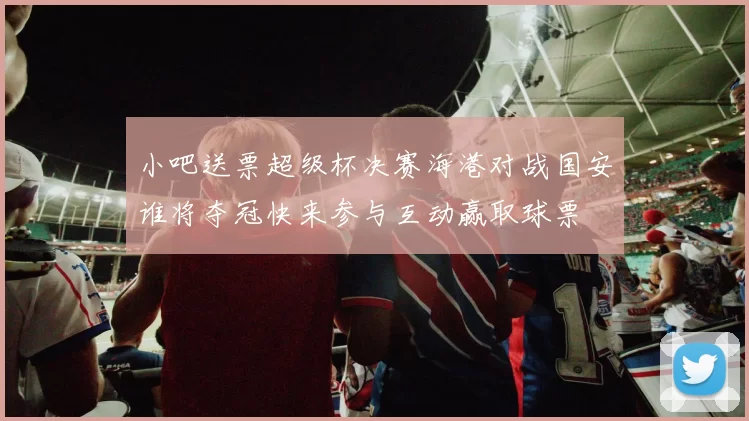 小吧送票超级杯决赛海港对战国安谁将夺冠快来参与互动赢取球票