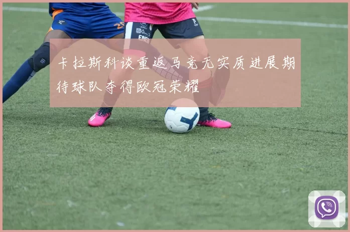 卡拉斯科谈重返马竞无实质进展期待球队夺得欧冠荣耀