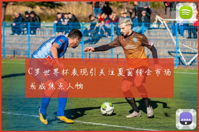 C罗世界杯表现引关注夏窗转会市场或成焦点人物