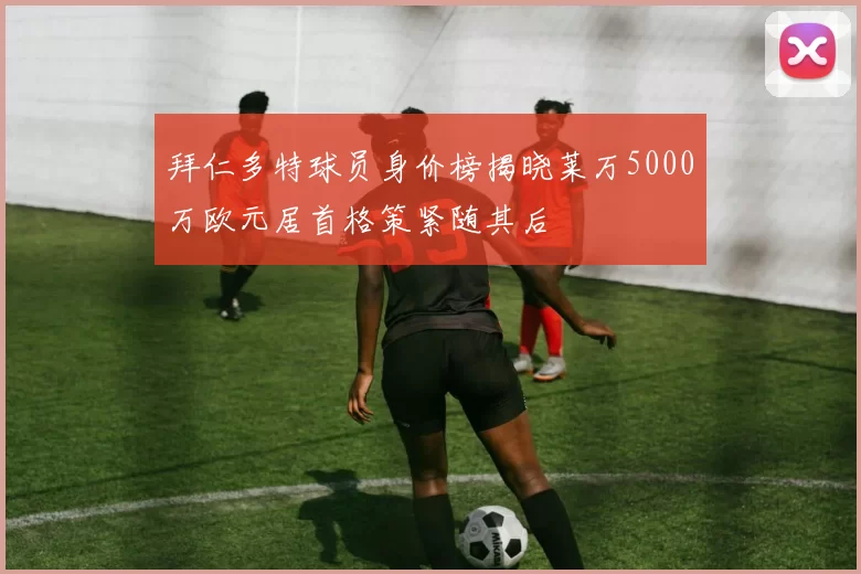 拜仁多特球员身价榜揭晓莱万5000万欧元居首格策紧随其后
