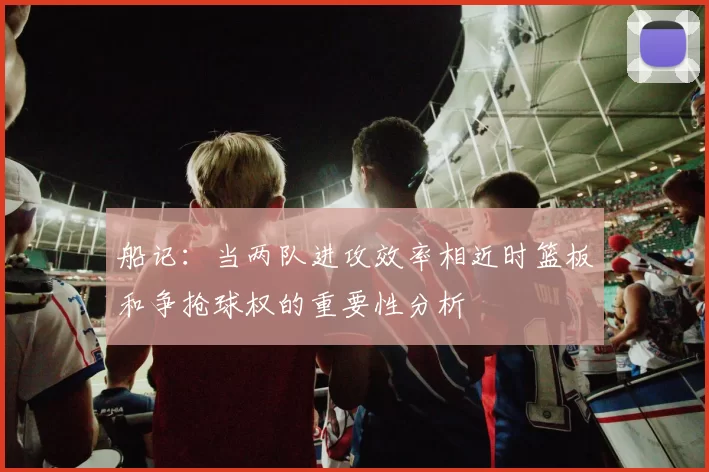 船记：当两队进攻效率相近时篮板和争抢球权的重要性分析
