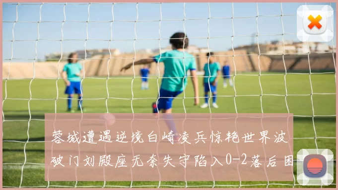 蓉城遭遇逆境白崎凌兵惊艳世界波破门刘殿座无奈失守陷入0-2落后困境