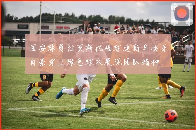 国安球员拉莫斯祝福球迷新年快乐自豪穿上绿色球衣展现团队精神