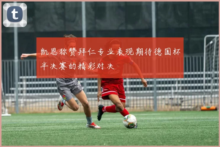 凯恩称赞拜仁专业表现期待德国杯半决赛的精彩对决