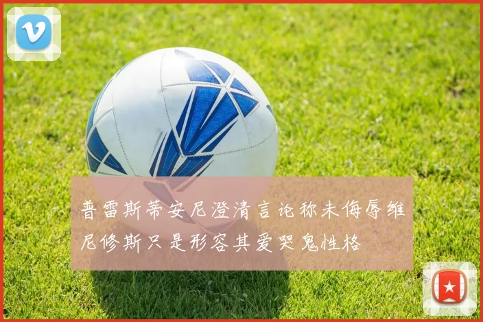 普雷斯蒂安尼澄清言论称未侮辱维尼修斯只是形容其爱哭鬼性格