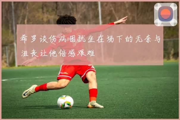 希罗谈伤病困扰坐在场下的无奈与沮丧让他倍感艰难