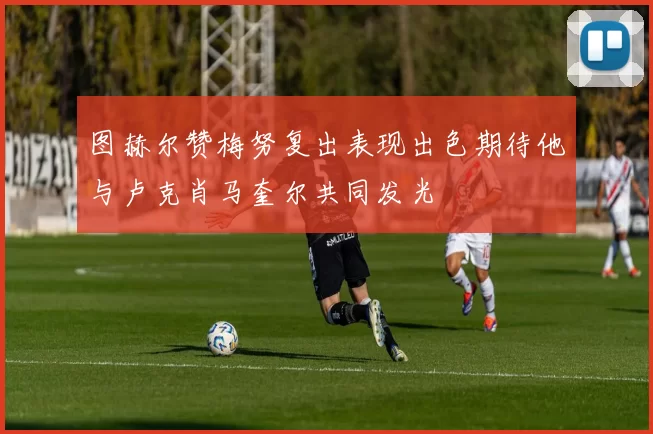 图赫尔赞梅努复出表现出色期待他与卢克肖马奎尔共同发光