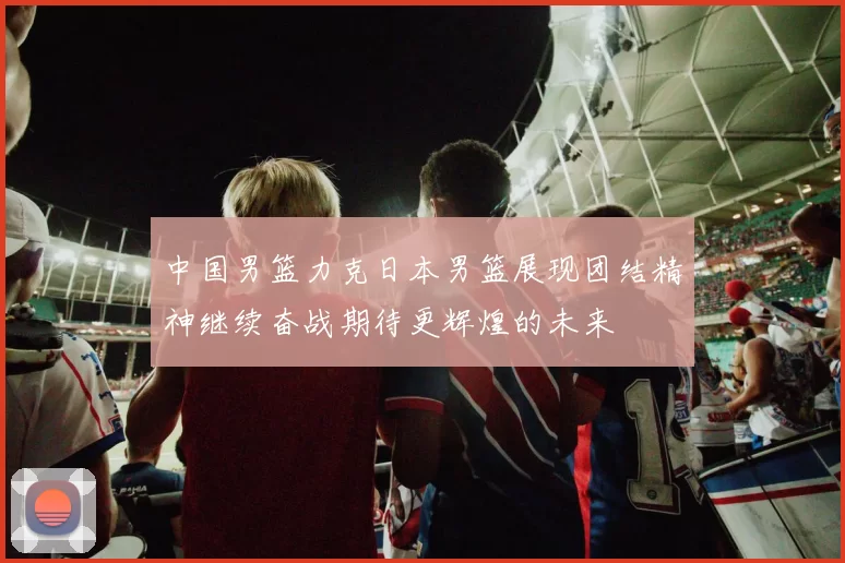 中国男篮力克日本男篮展现团结精神继续奋战期待更辉煌的未来