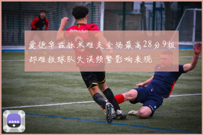 爱德华兹独木难支全场最高28分9板却难救球队失误频繁影响表现