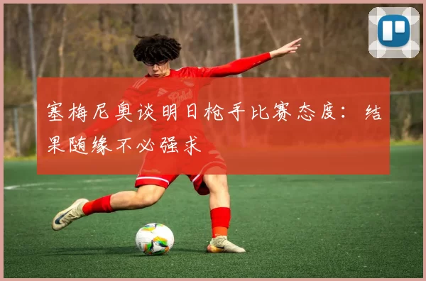 塞梅尼奥谈明日枪手比赛态度：结果随缘不必强求