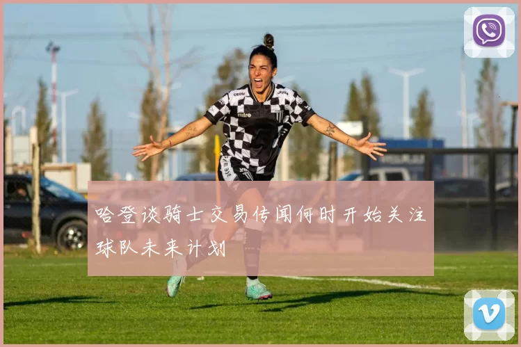 哈登谈骑士交易传闻何时开始关注球队未来计划